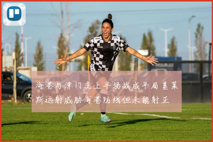 海港与津门虎上半场战成平局基莱斯远射威胁海港防线但未能射正